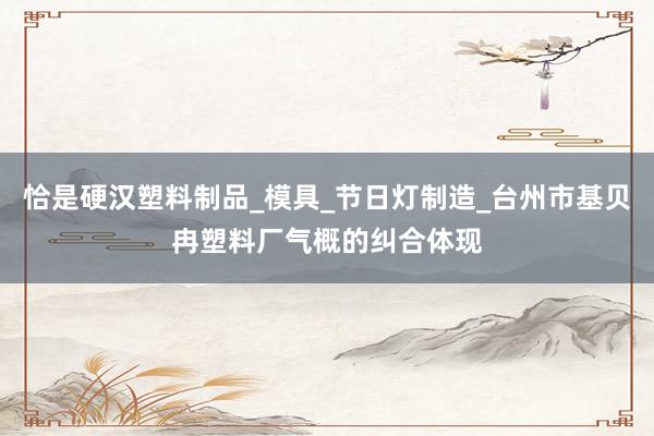 恰是硬汉塑料制品_模具_节日灯制造_台州市基贝冉塑料厂气概的纠合体现